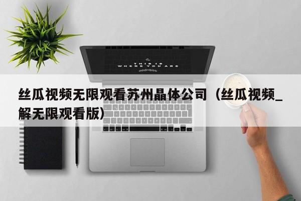 丝瓜视频无限观看苏州晶体公司（丝瓜视频_解无限观看版）