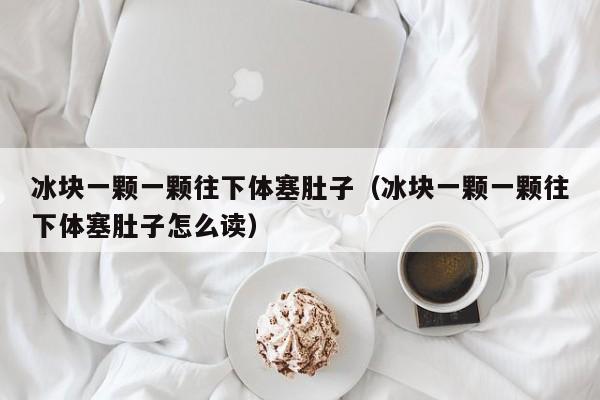 冰块一颗一颗往下体塞肚子（冰块一颗一颗往下体塞肚子怎么读）