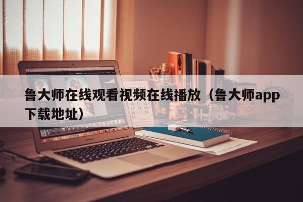 鲁大师在线观看视频在线播放（鲁大师app下载地址）