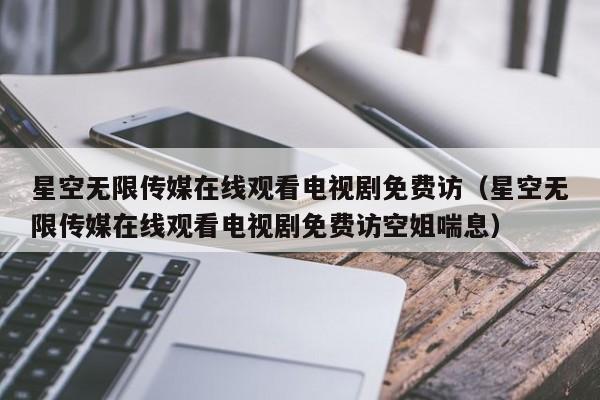 星空无限传媒在线观看电视剧免费访（星空无限传媒在线观看电视剧免费访空姐喘息）