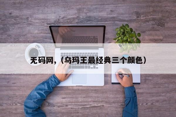 无码网,（乌玛王最经典三个颜色）