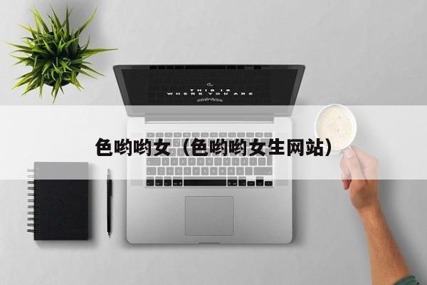 色哟哟女（色哟哟女生网站）