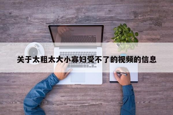 关于太粗太大小寡妇受不了的视频的信息