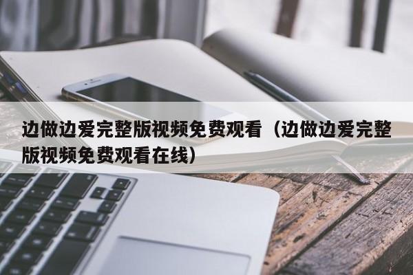 边做边爱完整版视频免费观看（边做边爱完整版视频免费观看在线）