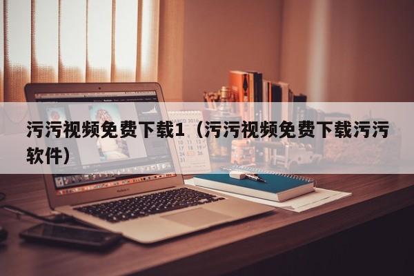污污视频免费下载1（污污视频免费下载污污软件）