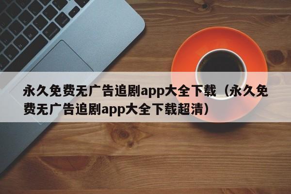 永久免费无广告追剧app大全下载（永久免费无广告追剧app大全下载超清）