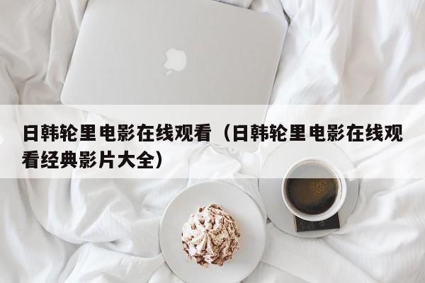 日韩轮里电影在线观看（日韩轮里电影在线观看经典影片大全）