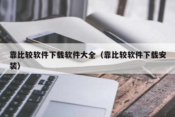 靠比较软件下载软件大全（靠比较软件下载安装）