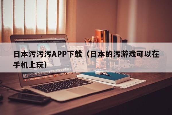 日本污污污APP下载（日本的污游戏可以在手机上玩）