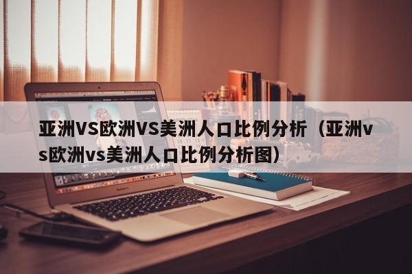 亚洲VS欧洲VS美洲人口比例分析（亚洲vs欧洲vs美洲人口比例分析图）