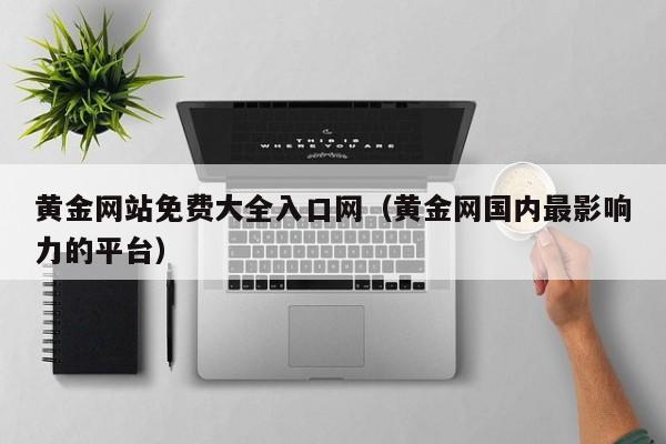 黄金网站免费大全入口网（黄金网国内最影响力的平台）
