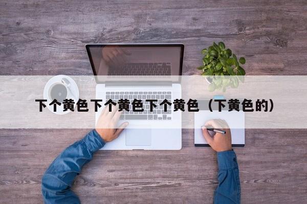下个黄色下个黄色下个黄色（下黄色的）