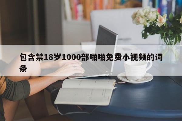 包含禁18岁1000部啪啪免费小视频的词条