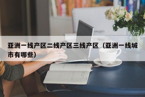 亚洲一线产区二线产区三线产区(亚洲一线城市有哪些)