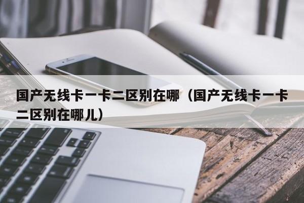 国产无线卡一卡二区别在哪(国产无线卡一卡二区别在哪儿)