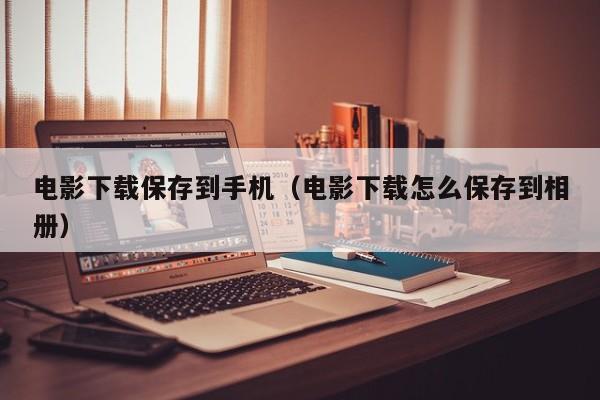 电影下载保存到手机(电影下载怎么保存到相册)