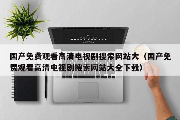 国产免费观看高清电视剧搜索网站大(国产免费观看高清电视剧搜索网站大全下载)