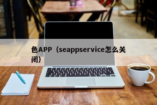 色APP(seappservice怎么关闭)