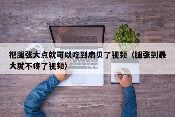 把腿张大点就可以吃到扇贝了视频(腿张到最大就不疼了视频)
