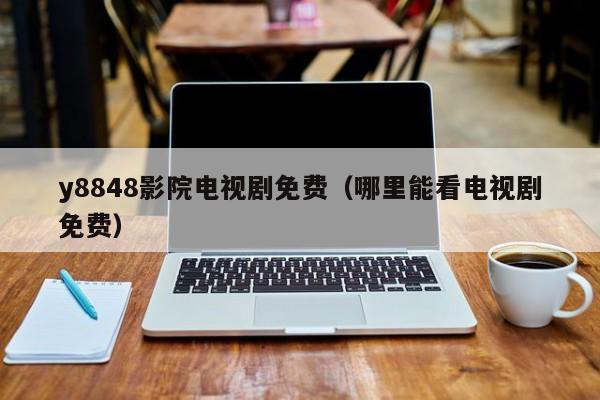 y8848影院电视剧免费(哪里能看电视剧免费)