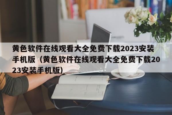 黄色软件在线观看大全免费下载2023安装手机版(黄色软件在线观看大全免费下载2023安装手机版)