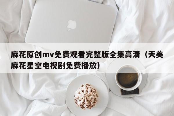 麻花原创mv免费观看完整版全集高清(天美麻花星空电视剧免费播放)