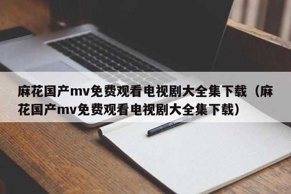 麻花国产mv免费观看电视剧大全集下载(麻花国产mv免费观看电视剧大全集下载)