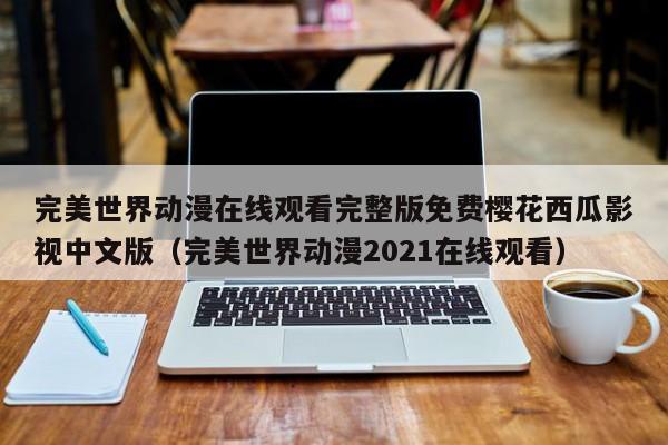 完美世界动漫在线观看完整版免费樱花西瓜影视中文版(完美世界动漫2021在线观看)