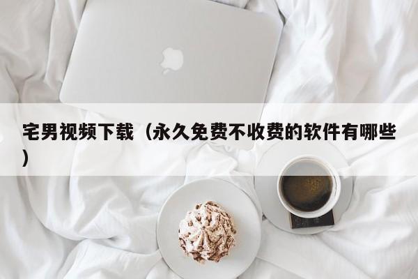 宅男视频下载(永久免费不收费的软件有哪些)