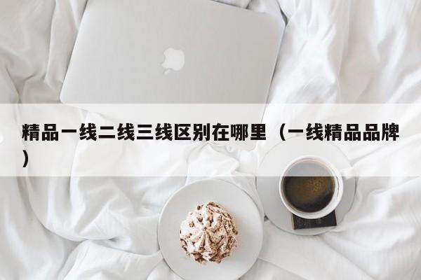 精品一线二线三线区别在哪里(一线精品品牌)