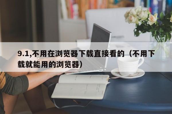 9.1,不用在浏览器下载直接看的（不用下载就能用的浏览器）