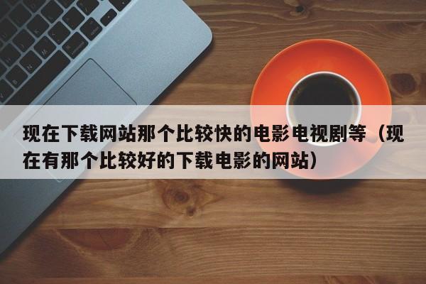 现在下载网站那个比较快的电影电视剧等(现在有那个比较好的下载电影的网站)