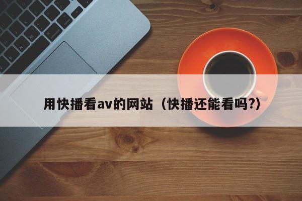 用快播看av的网站(快播还能看吗?)