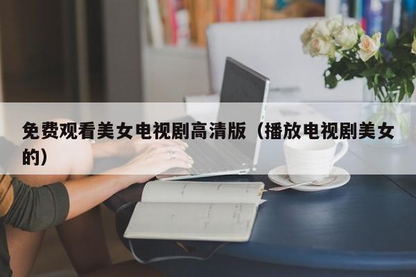 免费观看美女电视剧高清版(播放电视剧美女的)