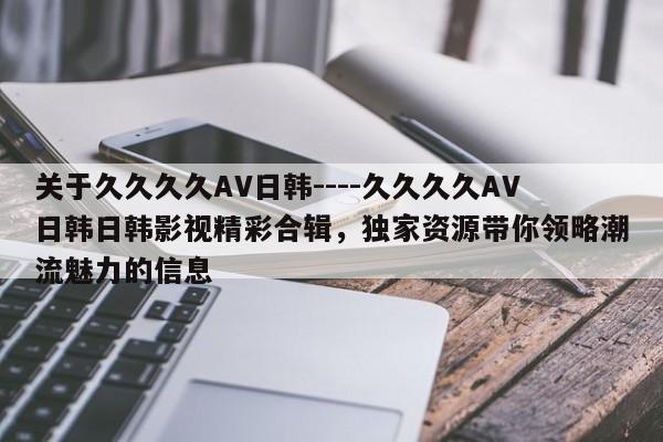 关于久久久久AV日韩----久久久久AV日韩日韩影视精彩合辑,独家资源带你领略潮流魅力的信息
