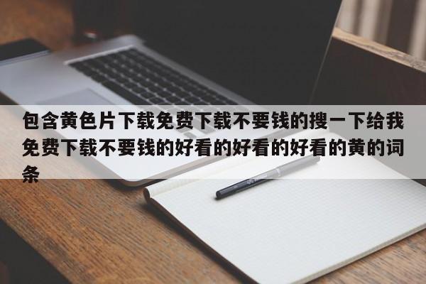 包含黄色片下载免费下载不要钱的搜一下给我免费下载不要钱的好看的好看的好看的黄的词条