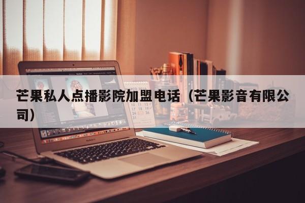 芒果私人点播影院加盟电话(芒果影音有限公司)