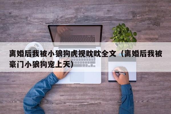 离婚后我被小狼狗虎视眈眈全文(离婚后我被豪门小狼狗宠上天)
