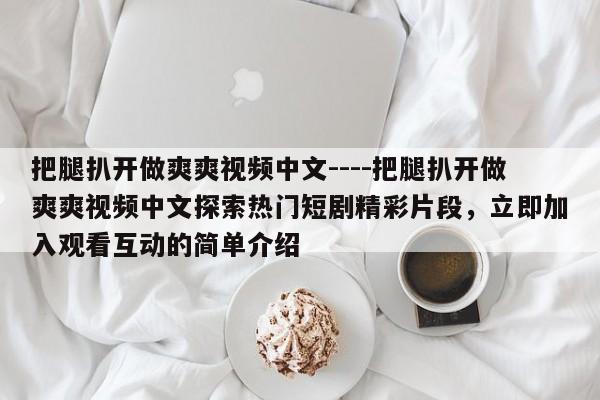 把腿扒开做爽爽视频中文----把腿扒开做爽爽视频中文探索热门短剧精彩片段,立即加入观看互动的简单介绍