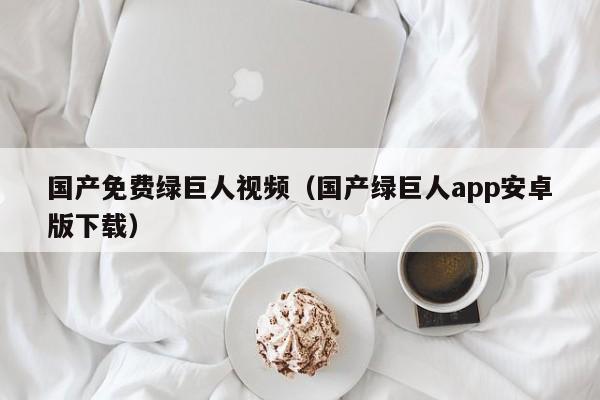 国产免费绿巨人视频(国产绿巨人app安卓版下载)