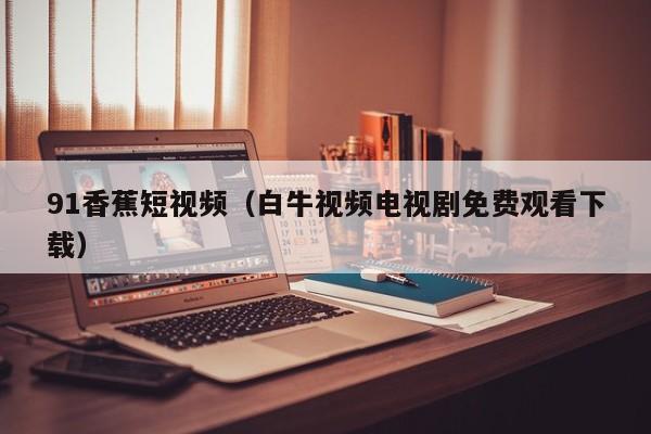 91香蕉短视频(白牛视频电视剧免费观看下载)