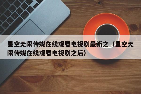 星空无限传媒在线观看电视剧最新之(星空无限传媒在线观看电视剧之后)