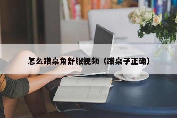 怎么蹭桌角舒服视频(蹭桌子正确)