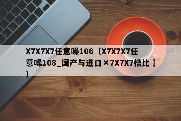 X7X7X7任意噪106(X7X7X7任意噪108_国产与进口×7X7X7槽比⋯)