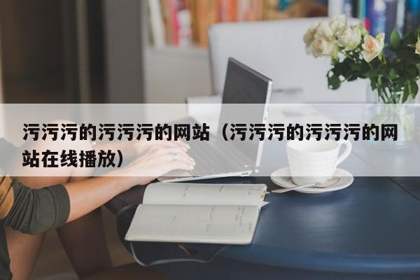 污污污的污污污的网站(污污污的污污污的网站在线播放)
