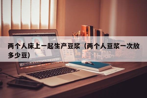 两个人床上一起生产豆浆(两个人豆浆一次放多少豆)
