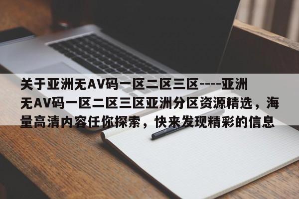 关于亚洲无AV码一区二区三区----亚洲无AV码一区二区三区亚洲分区资源精选,海量高清内容任你探索,快来发现精彩的信息
