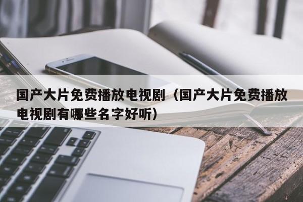 国产大片免费播放电视剧(国产大片免费播放电视剧有哪些名字好听)