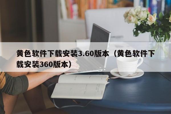 黄色软件下载安装3.60版本(黄色软件下载安装360版本)