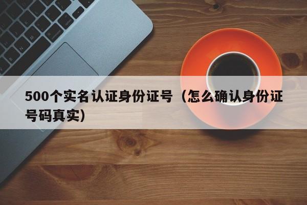 500个实名认证身份证号(怎么确认身份证号码真实)